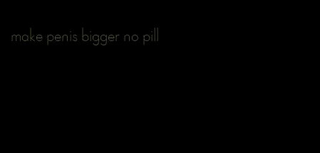 make penis bigger no pill