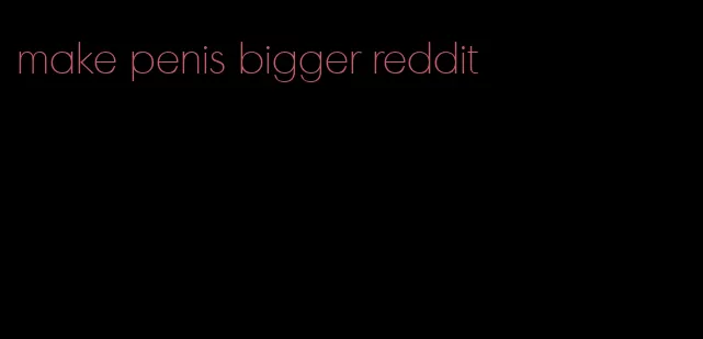 make penis bigger reddit