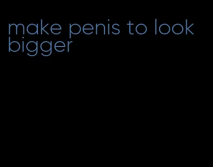 make penis to look bigger