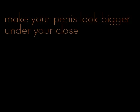make your penis look bigger under your close