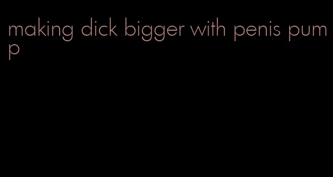 making dick bigger with penis pump