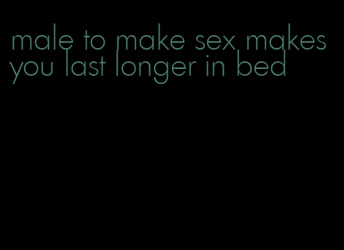 male to make sex makes you last longer in bed