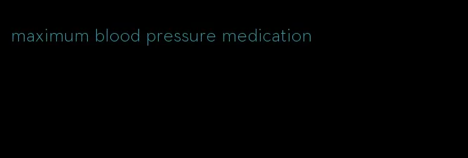 maximum blood pressure medication