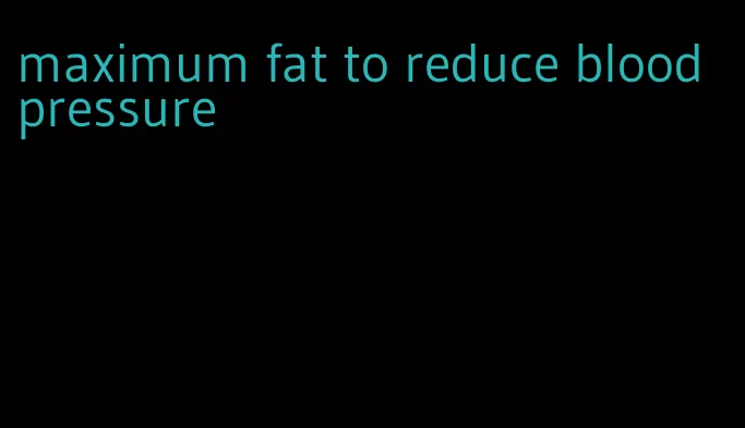 maximum fat to reduce blood pressure