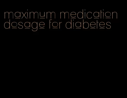 maximum medication dosage for diabetes