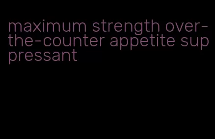 maximum strength over-the-counter appetite suppressant