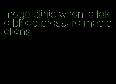 mayo clinic when to take blood pressure medications
