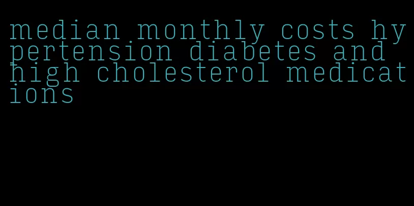 median monthly costs hypertension diabetes and high cholesterol medications