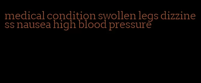 medical condition swollen legs dizziness nausea high blood pressure