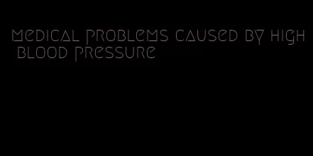medical problems caused by high blood pressure