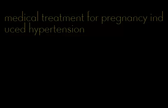 medical treatment for pregnancy induced hypertension
