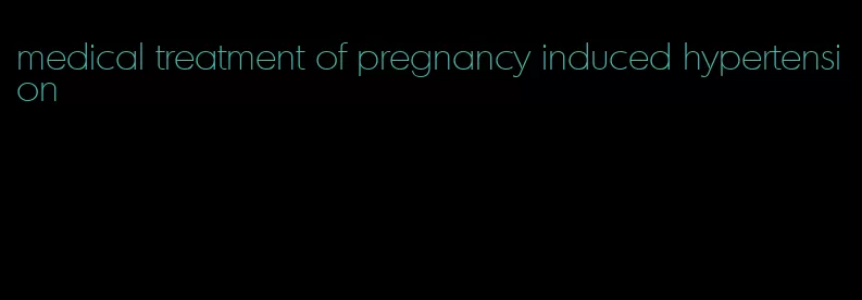 medical treatment of pregnancy induced hypertension