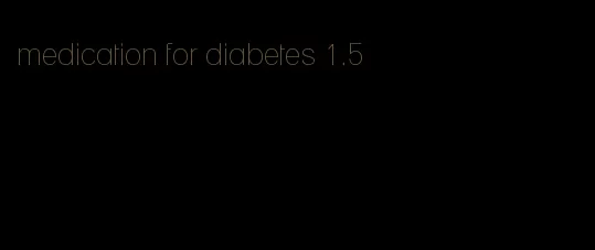 medication for diabetes 1.5