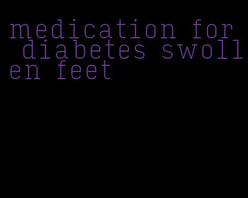 medication for diabetes swollen feet
