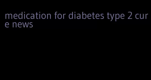 medication for diabetes type 2 cure news