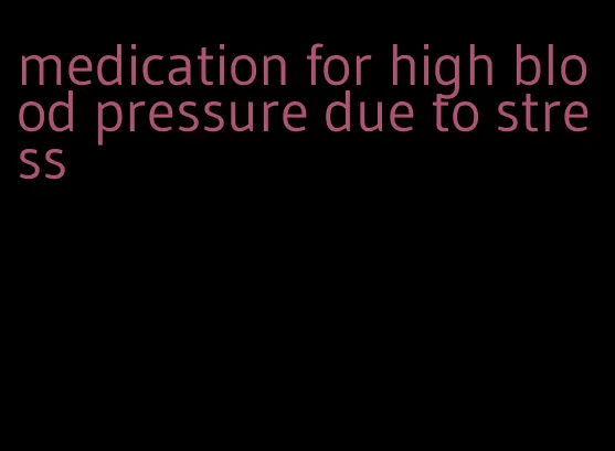 medication for high blood pressure due to stress