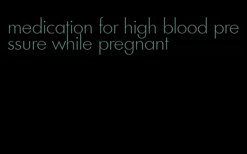 medication for high blood pressure while pregnant