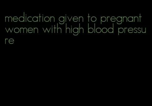 medication given to pregnant women with high blood pressure