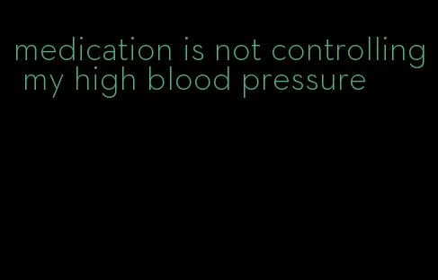 medication is not controlling my high blood pressure