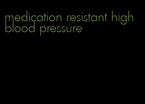 medication resistant high blood pressure