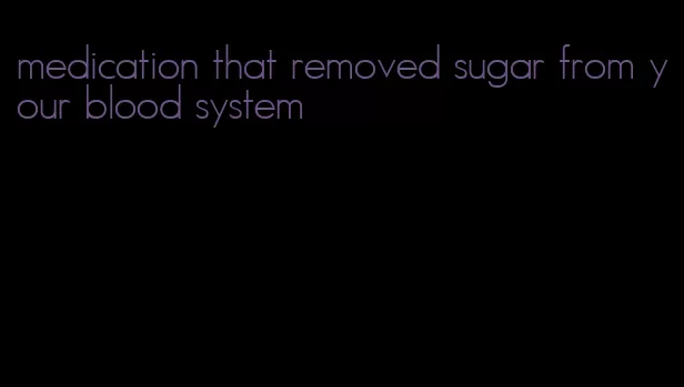 medication that removed sugar from your blood system