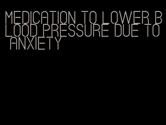 medication to lower blood pressure due to anxiety