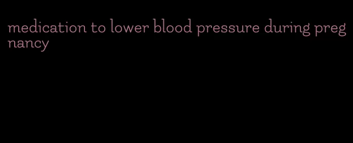medication to lower blood pressure during pregnancy