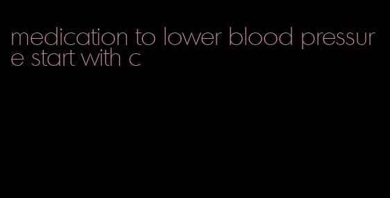 medication to lower blood pressure start with c