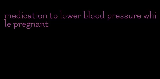 medication to lower blood pressure while pregnant