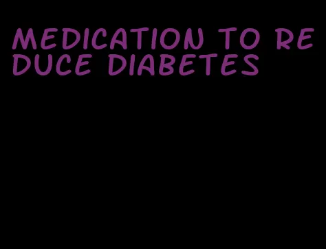 medication to reduce diabetes