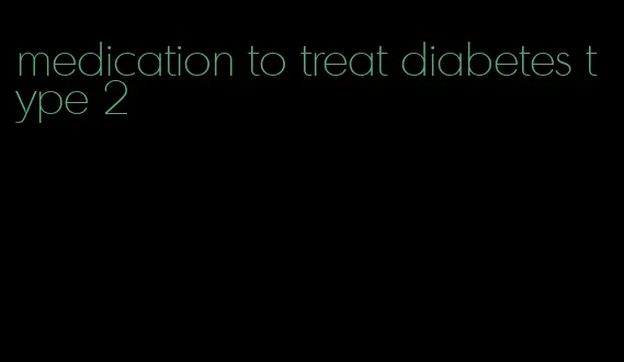 medication to treat diabetes type 2