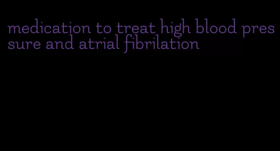medication to treat high blood pressure and atrial fibrilation