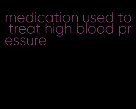 medication used to treat high blood pressure