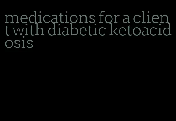 medications for a client with diabetic ketoacidosis