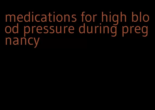 medications for high blood pressure during pregnancy