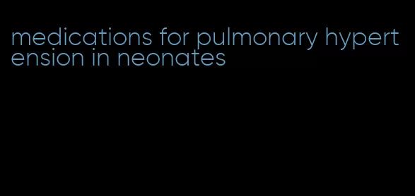 medications for pulmonary hypertension in neonates