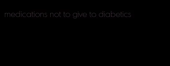 medications not to give to diabetics