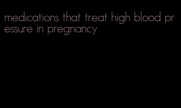 medications that treat high blood pressure in pregnancy