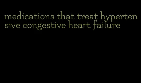 medications that treat hypertensive congestive heart failure