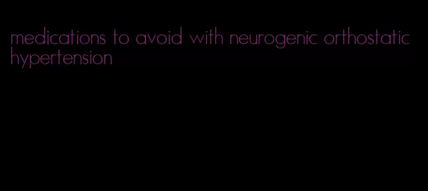 medications to avoid with neurogenic orthostatic hypertension