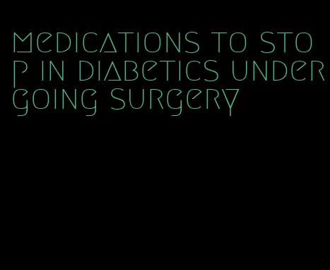 medications to stop in diabetics undergoing surgery