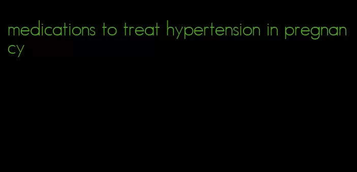 medications to treat hypertension in pregnancy