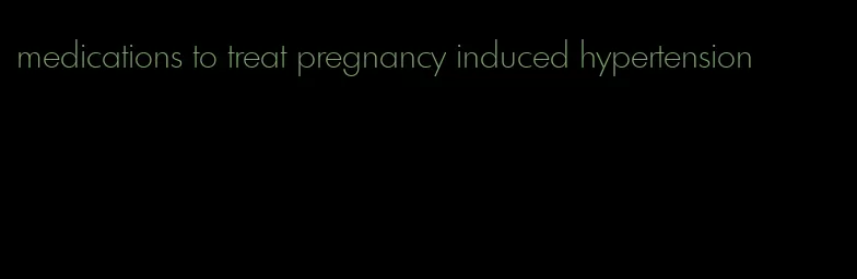 medications to treat pregnancy induced hypertension