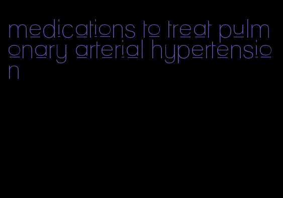 medications to treat pulmonary arterial hypertension