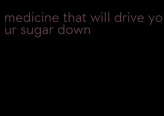 medicine that will drive your sugar down