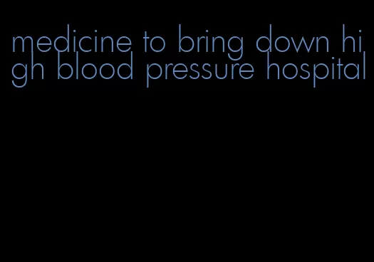 medicine to bring down high blood pressure hospital