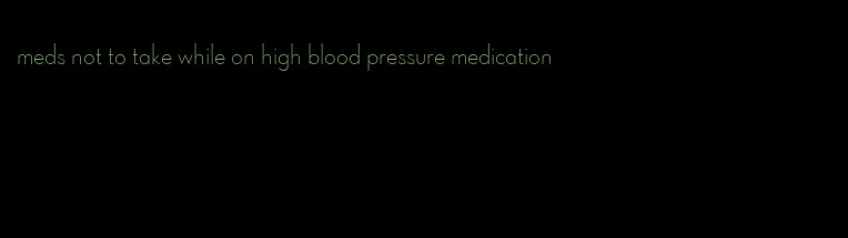 meds not to take while on high blood pressure medication