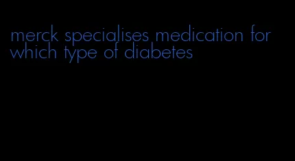 merck specialises medication for which type of diabetes