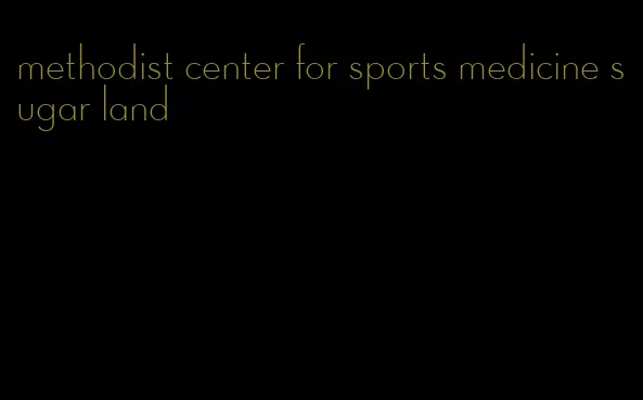 methodist center for sports medicine sugar land