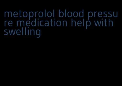 metoprolol blood pressure medication help with swelling